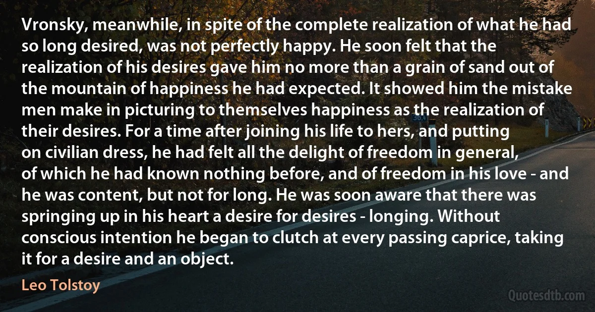 Vronsky, meanwhile, in spite of the complete realization of what he had so long desired, was not perfectly happy. He soon felt that the realization of his desires gave him no more than a grain of sand out of the mountain of happiness he had expected. It showed him the mistake men make in picturing to themselves happiness as the realization of their desires. For a time after joining his life to hers, and putting on civilian dress, he had felt all the delight of freedom in general, of which he had known nothing before, and of freedom in his love - and he was content, but not for long. He was soon aware that there was springing up in his heart a desire for desires - longing. Without conscious intention he began to clutch at every passing caprice, taking it for a desire and an object. (Leo Tolstoy)