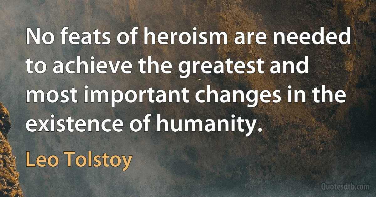 No feats of heroism are needed to achieve the greatest and most important changes in the existence of humanity. (Leo Tolstoy)