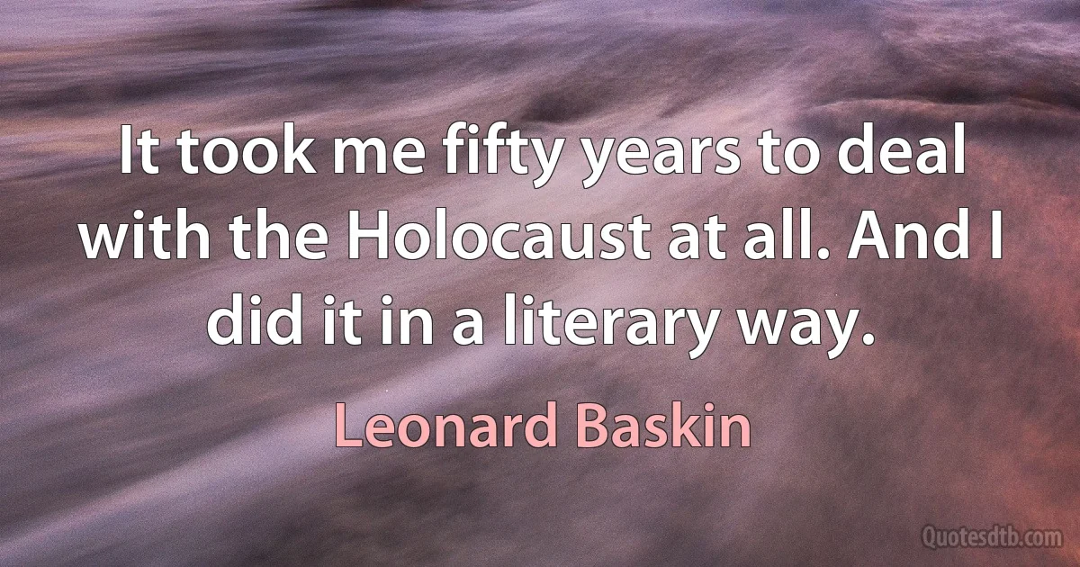 It took me fifty years to deal with the Holocaust at all. And I did it in a literary way. (Leonard Baskin)