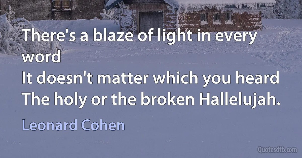 There's a blaze of light in every word
It doesn't matter which you heard
The holy or the broken Hallelujah. (Leonard Cohen)