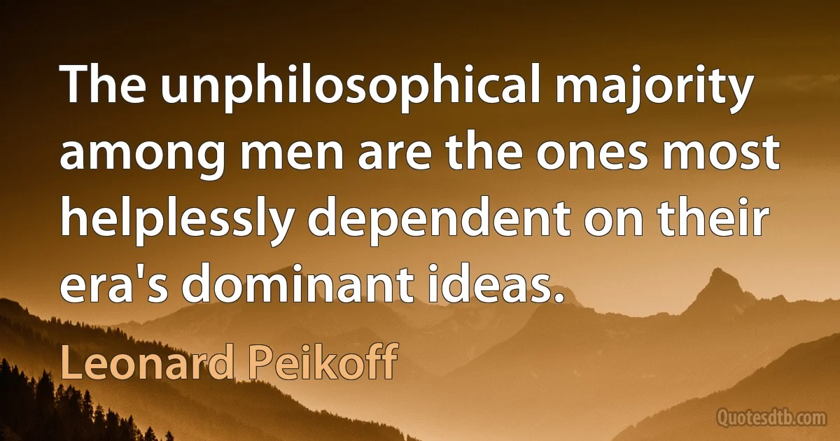 The unphilosophical majority among men are the ones most helplessly dependent on their era's dominant ideas. (Leonard Peikoff)