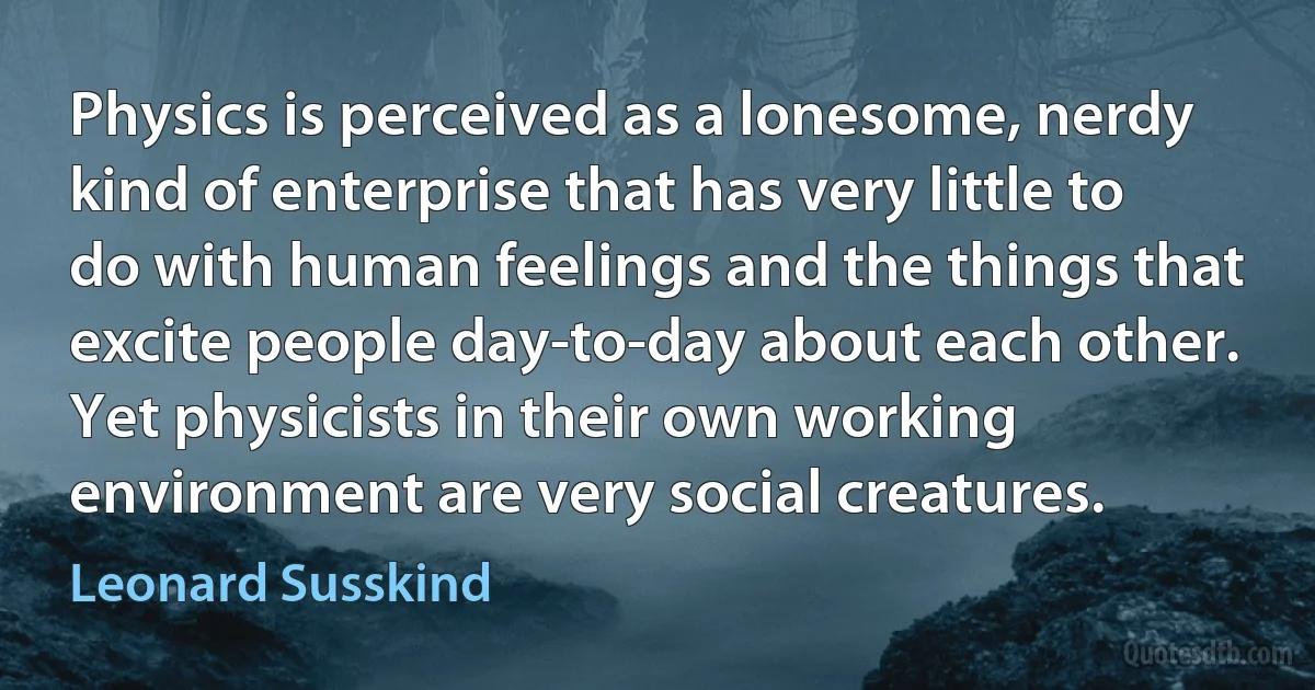 Physics is perceived as a lonesome, nerdy kind of enterprise that has very little to do with human feelings and the things that excite people day-to-day about each other. Yet physicists in their own working environment are very social creatures. (Leonard Susskind)