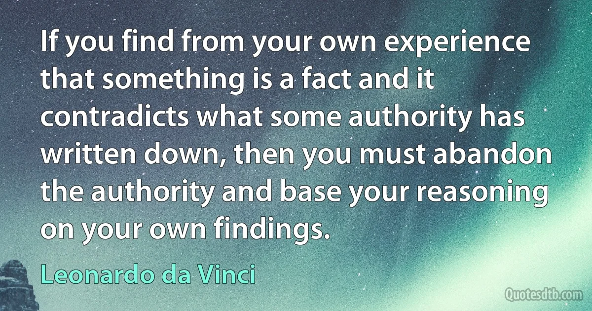 If you find from your own experience that something is a fact and it contradicts what some authority has written down, then you must abandon the authority and base your reasoning on your own findings. (Leonardo da Vinci)