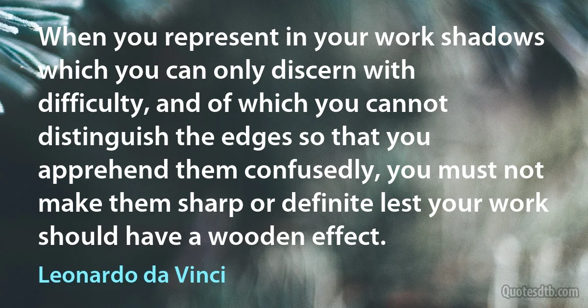 When you represent in your work shadows which you can only discern with difficulty, and of which you cannot distinguish the edges so that you apprehend them confusedly, you must not make them sharp or definite lest your work should have a wooden effect. (Leonardo da Vinci)