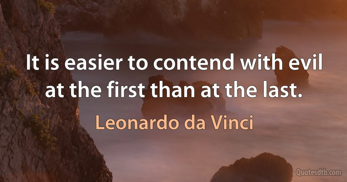 It is easier to contend with evil at the first than at the last. (Leonardo da Vinci)