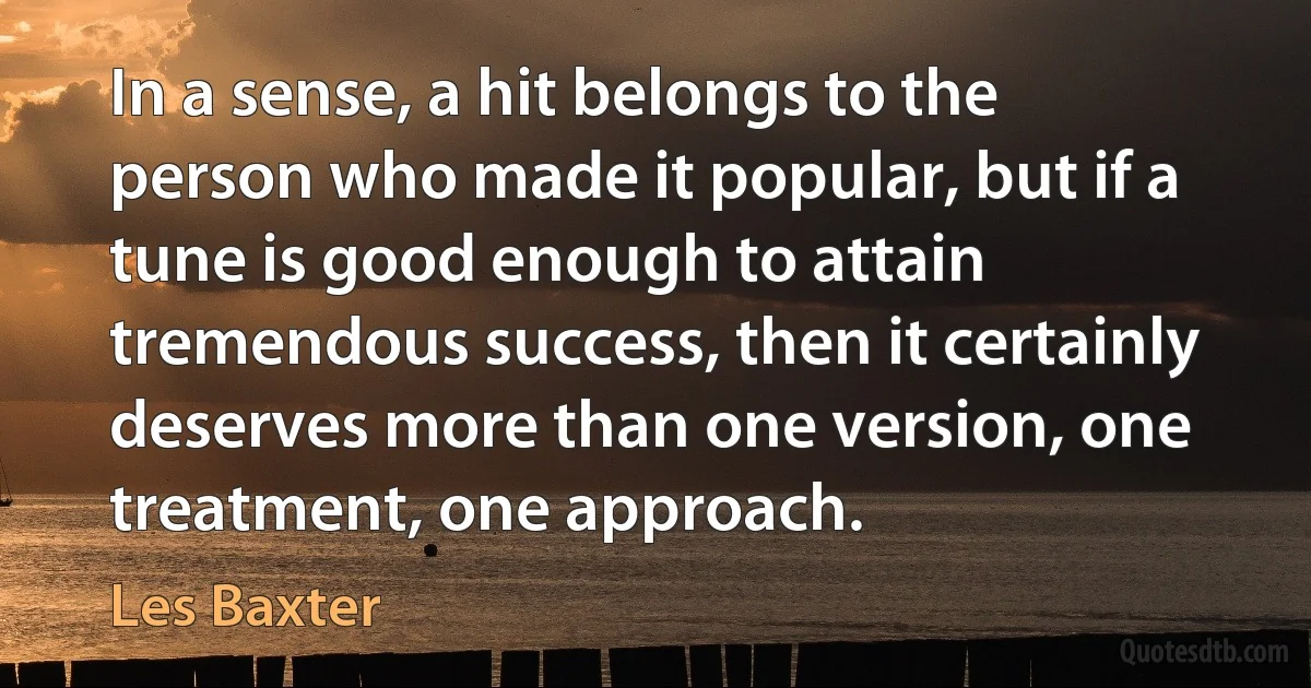 In a sense, a hit belongs to the person who made it popular, but if a tune is good enough to attain tremendous success, then it certainly deserves more than one version, one treatment, one approach. (Les Baxter)