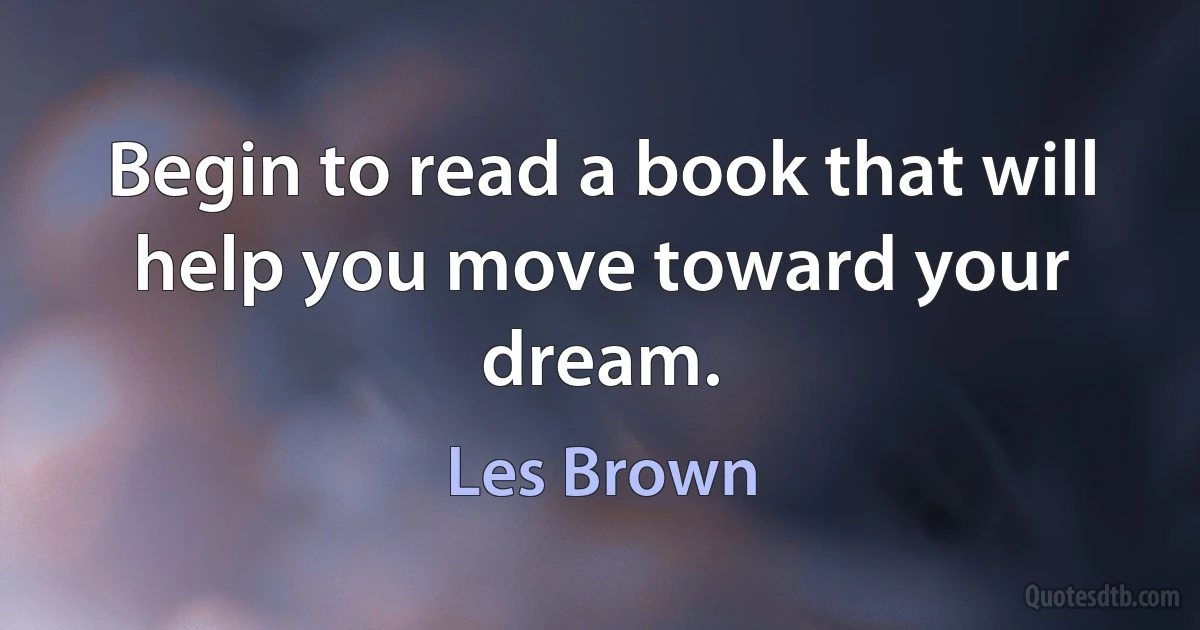 Begin to read a book that will help you move toward your dream. (Les Brown)