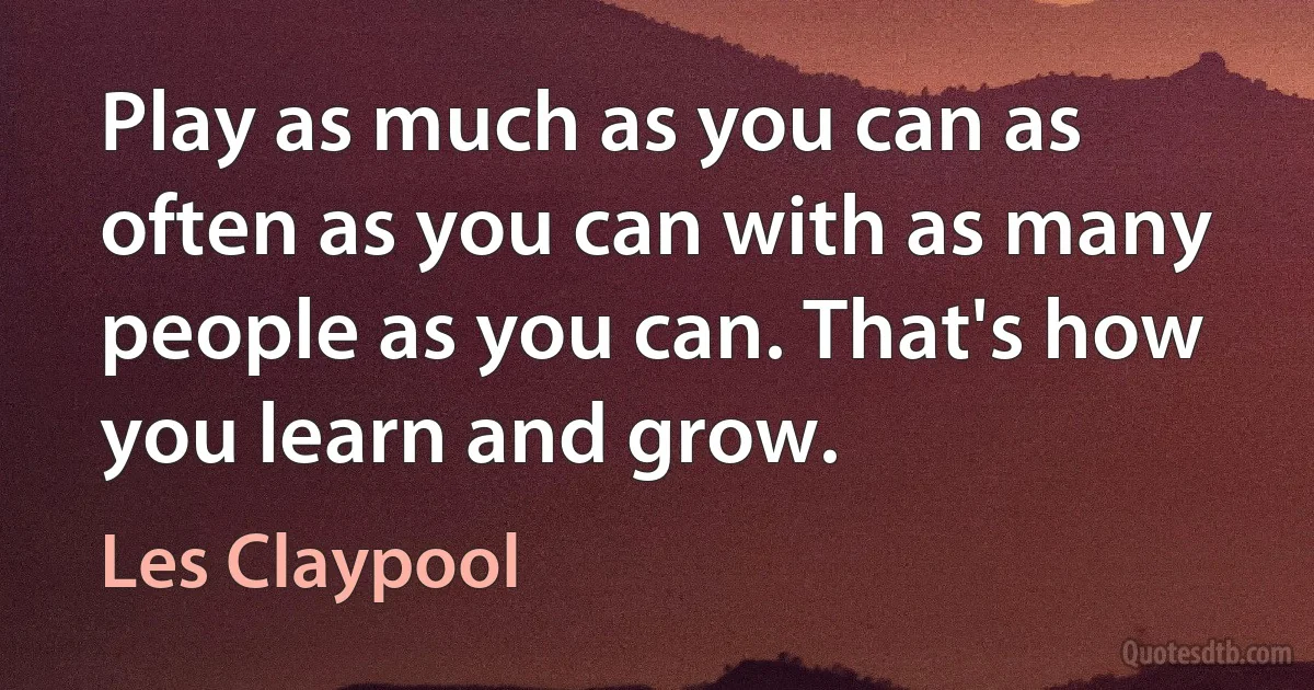 Play as much as you can as often as you can with as many people as you can. That's how you learn and grow. (Les Claypool)