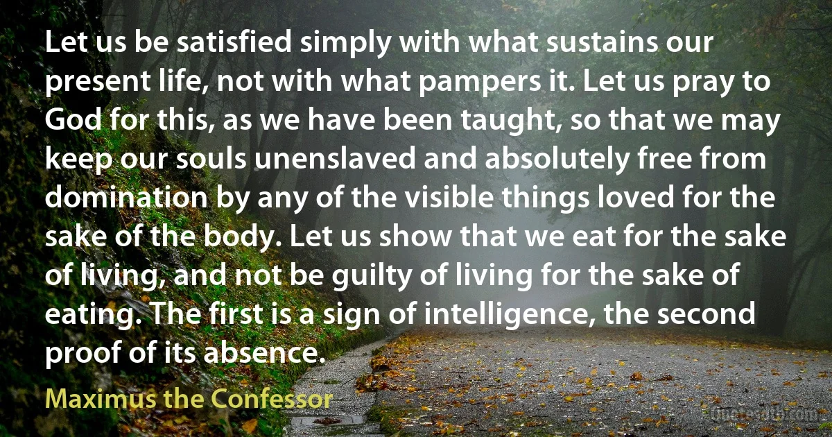 Let us be satisfied simply with what sustains our present life, not with what pampers it. Let us pray to God for this, as we have been taught, so that we may keep our souls unenslaved and absolutely free from domination by any of the visible things loved for the sake of the body. Let us show that we eat for the sake of living, and not be guilty of living for the sake of eating. The first is a sign of intelligence, the second proof of its absence. (Maximus the Confessor)