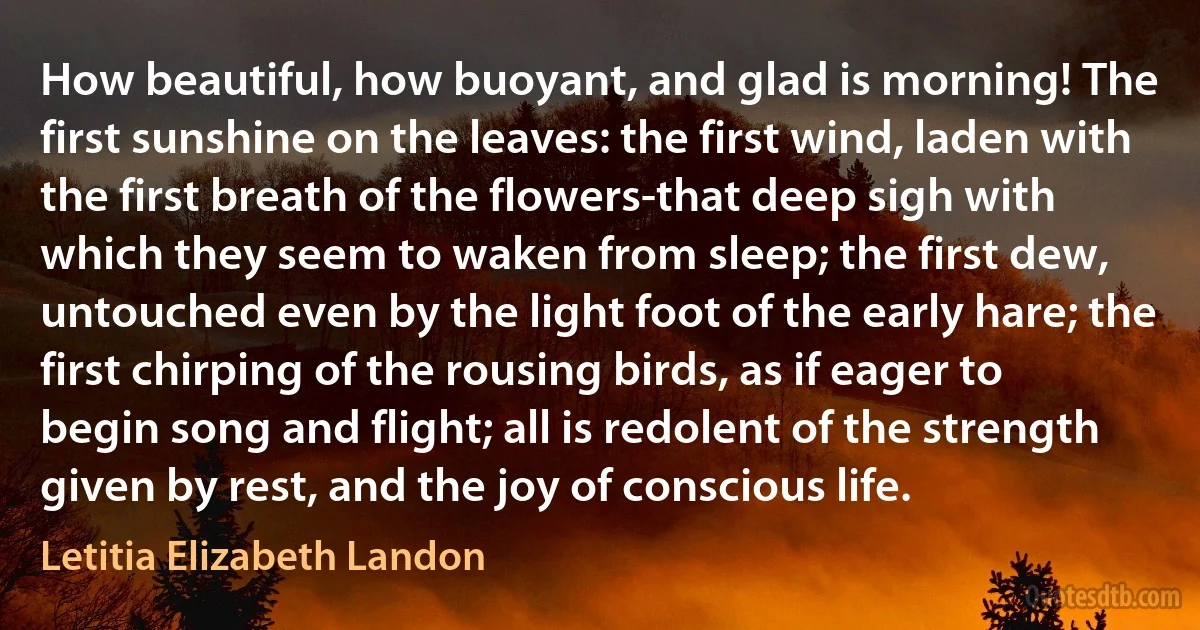 How beautiful, how buoyant, and glad is morning! The first sunshine on the leaves: the first wind, laden with the first breath of the flowers-that deep sigh with which they seem to waken from sleep; the first dew, untouched even by the light foot of the early hare; the first chirping of the rousing birds, as if eager to begin song and flight; all is redolent of the strength given by rest, and the joy of conscious life. (Letitia Elizabeth Landon)