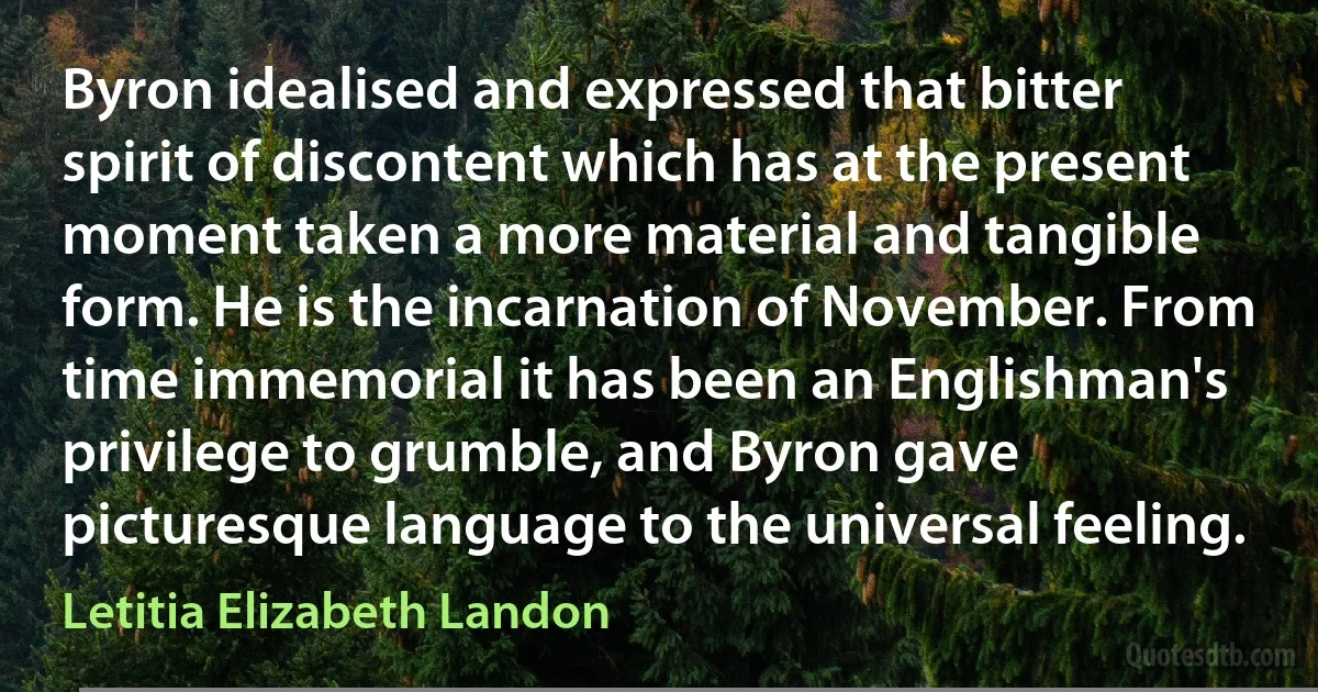 Byron idealised and expressed that bitter spirit of discontent which has at the present moment taken a more material and tangible form. He is the incarnation of November. From time immemorial it has been an Englishman's privilege to grumble, and Byron gave picturesque language to the universal feeling. (Letitia Elizabeth Landon)