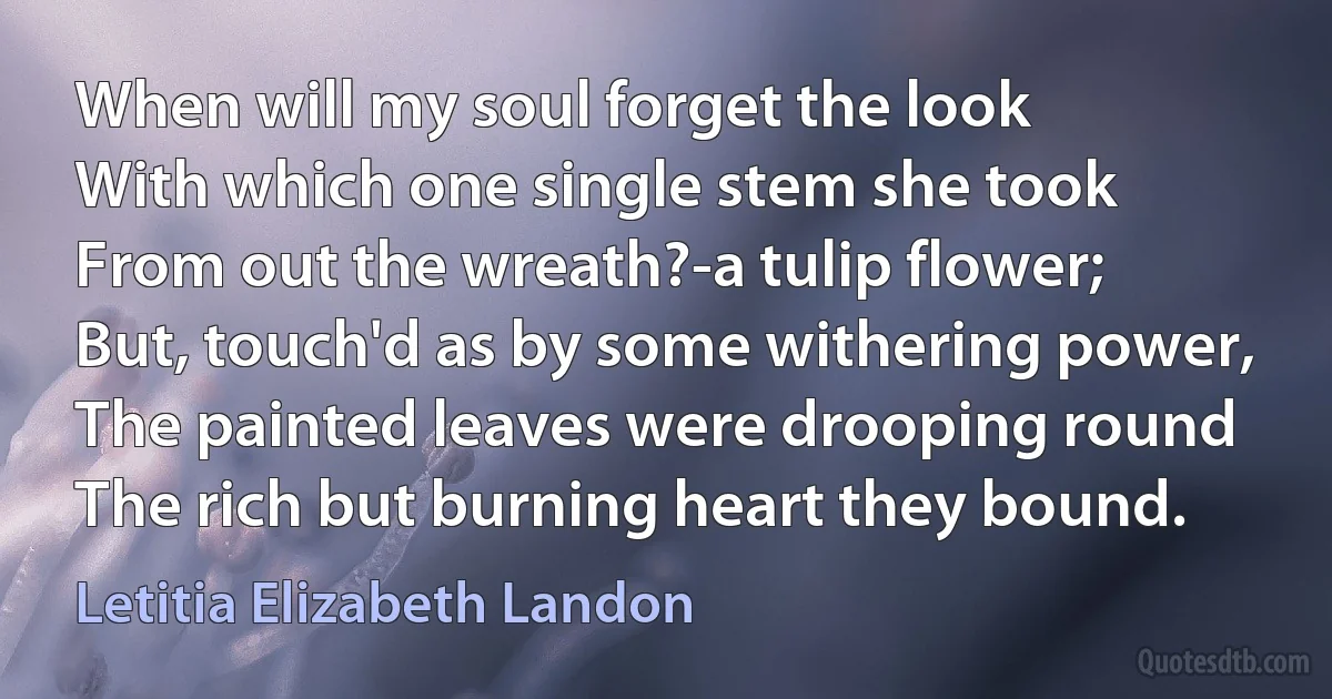 When will my soul forget the look
With which one single stem she took
From out the wreath?-a tulip flower;
But, touch'd as by some withering power,
The painted leaves were drooping round
The rich but burning heart they bound. (Letitia Elizabeth Landon)