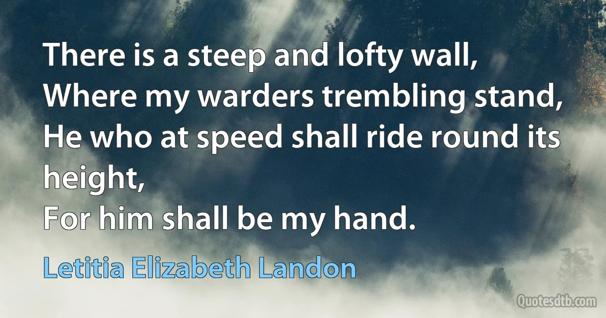 There is a steep and lofty wall,
Where my warders trembling stand,
He who at speed shall ride round its height,
For him shall be my hand. (Letitia Elizabeth Landon)