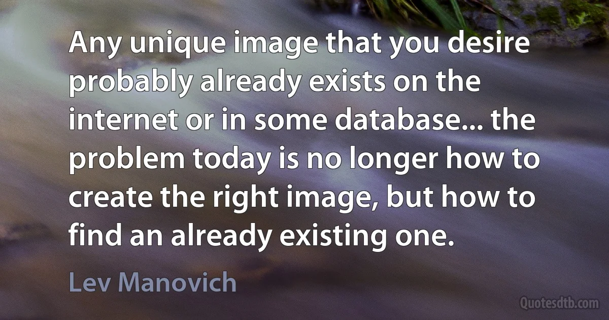 Any unique image that you desire probably already exists on the internet or in some database... the problem today is no longer how to create the right image, but how to find an already existing one. (Lev Manovich)