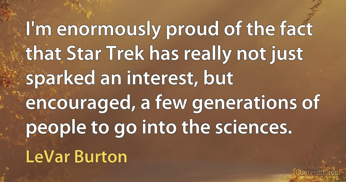 I'm enormously proud of the fact that Star Trek has really not just sparked an interest, but encouraged, a few generations of people to go into the sciences. (LeVar Burton)