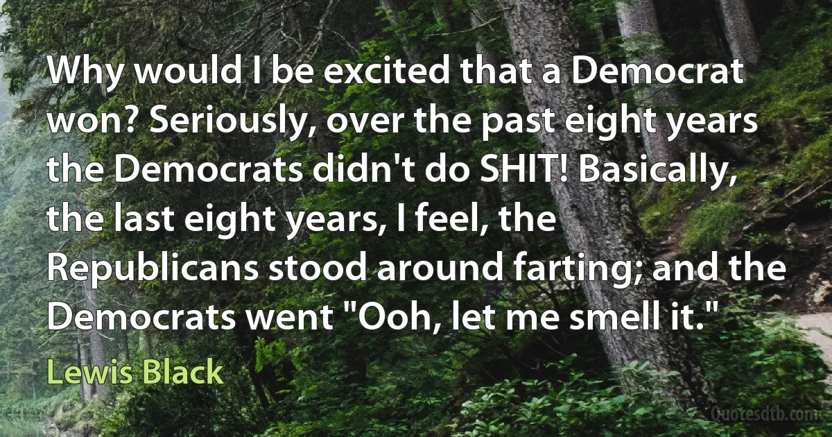 Why would I be excited that a Democrat won? Seriously, over the past eight years the Democrats didn't do SHIT! Basically, the last eight years, I feel, the Republicans stood around farting; and the Democrats went "Ooh, let me smell it." (Lewis Black)