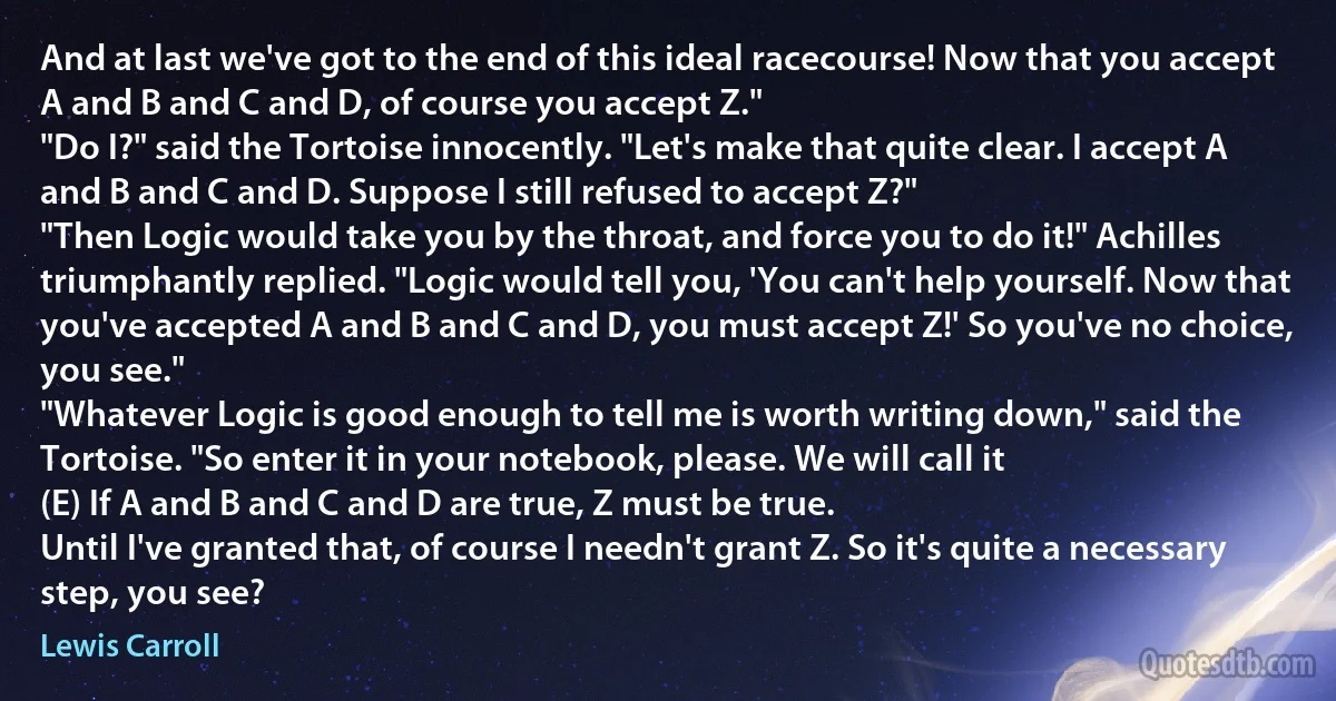 And at last we've got to the end of this ideal racecourse! Now that you accept A and B and C and D, of course you accept Z."
"Do I?" said the Tortoise innocently. "Let's make that quite clear. I accept A and B and C and D. Suppose I still refused to accept Z?"
"Then Logic would take you by the throat, and force you to do it!" Achilles triumphantly replied. "Logic would tell you, 'You can't help yourself. Now that you've accepted A and B and C and D, you must accept Z!' So you've no choice, you see."
"Whatever Logic is good enough to tell me is worth writing down," said the Tortoise. "So enter it in your notebook, please. We will call it
(E) If A and B and C and D are true, Z must be true.
Until I've granted that, of course I needn't grant Z. So it's quite a necessary step, you see? (Lewis Carroll)