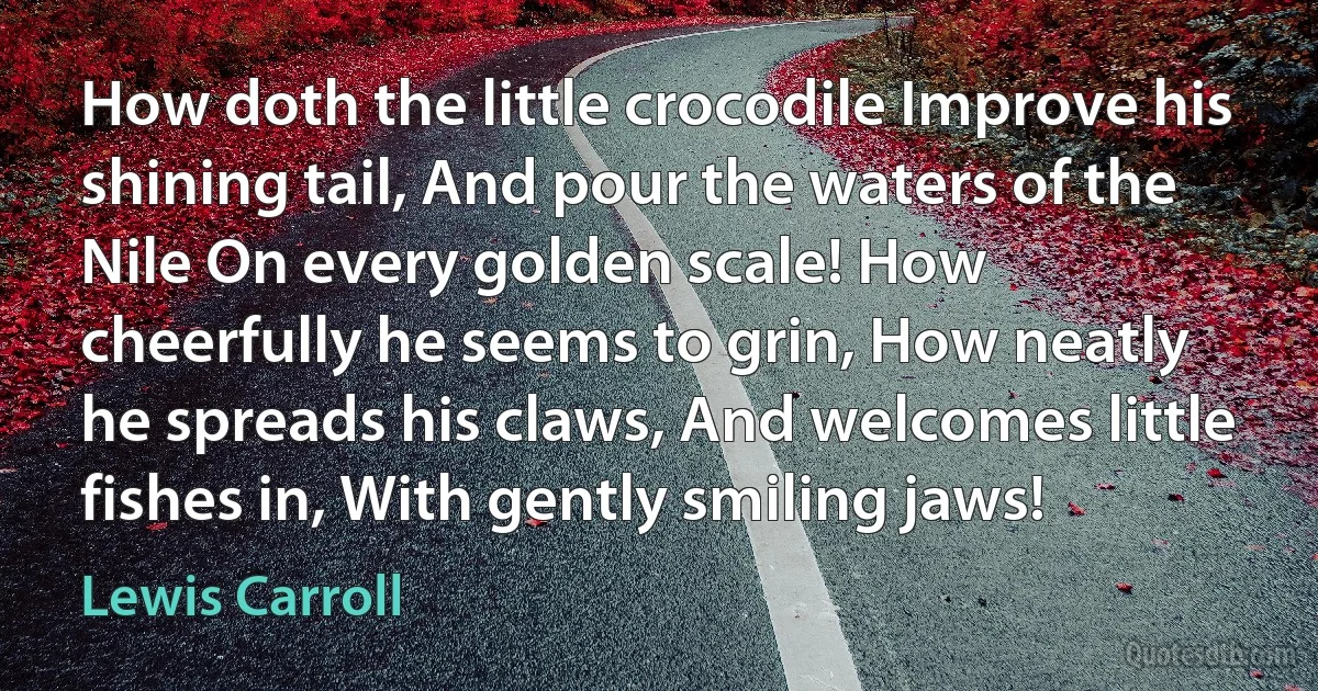 How doth the little crocodile Improve his shining tail, And pour the waters of the Nile On every golden scale! How cheerfully he seems to grin, How neatly he spreads his claws, And welcomes little fishes in, With gently smiling jaws! (Lewis Carroll)