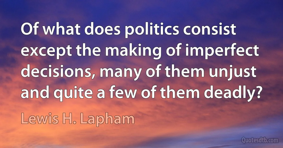 Of what does politics consist except the making of imperfect decisions, many of them unjust and quite a few of them deadly? (Lewis H. Lapham)