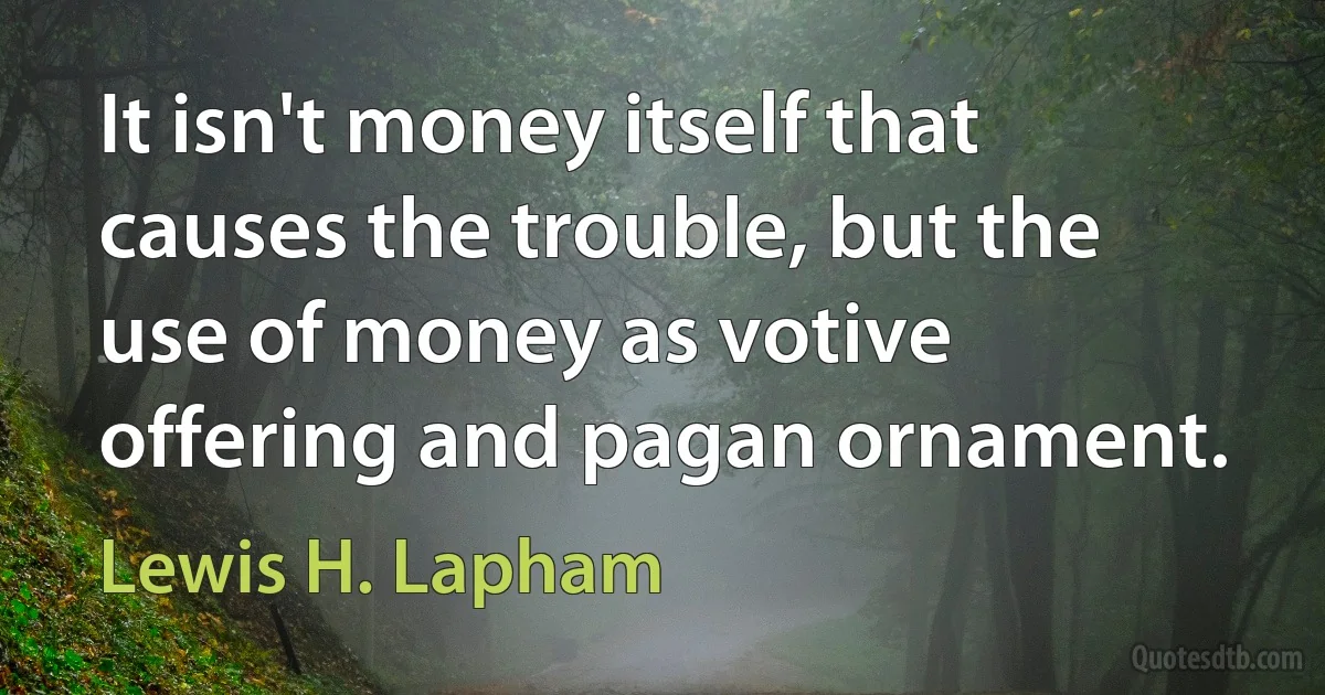 It isn't money itself that causes the trouble, but the use of money as votive offering and pagan ornament. (Lewis H. Lapham)