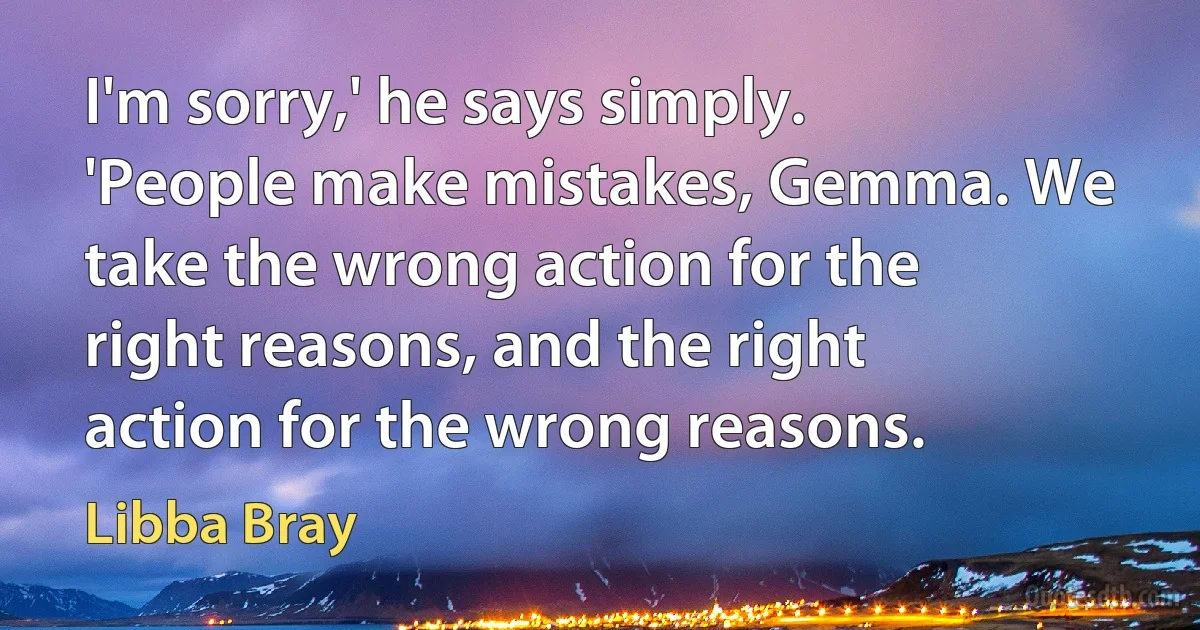 I'm sorry,' he says simply. 'People make mistakes, Gemma. We take the wrong action for the right reasons, and the right action for the wrong reasons. (Libba Bray)