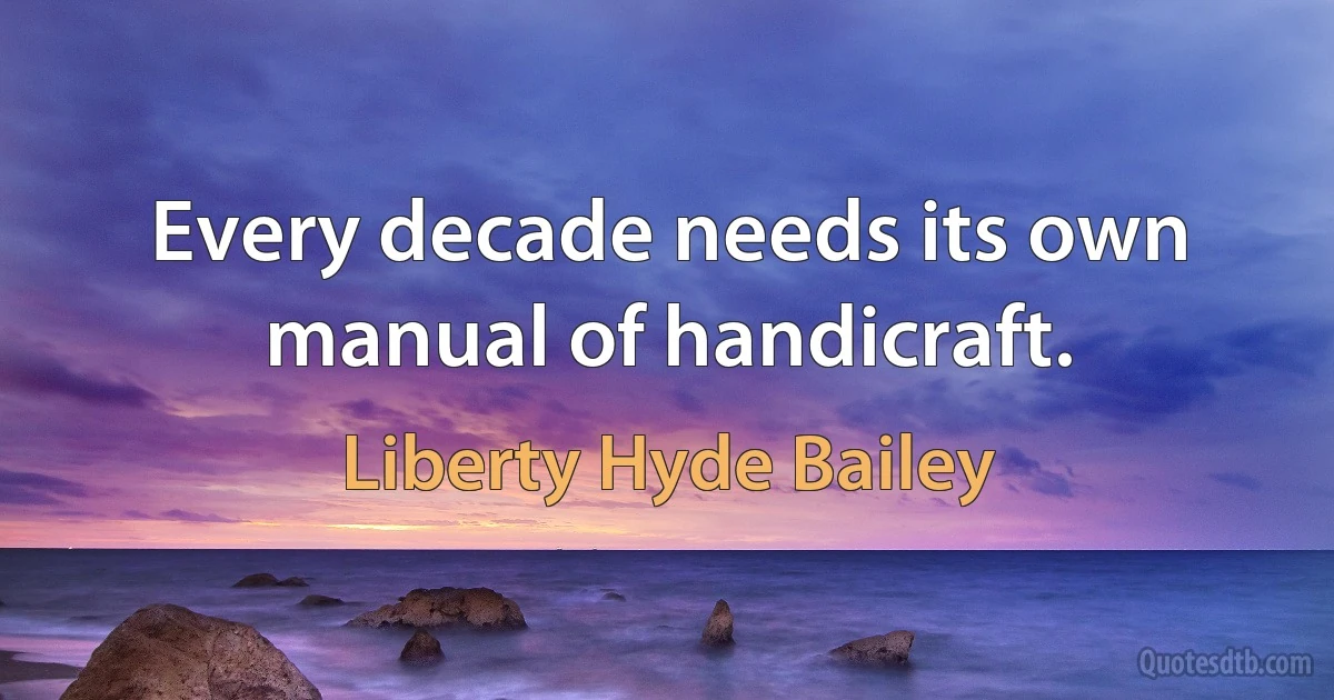 Every decade needs its own manual of handicraft. (Liberty Hyde Bailey)