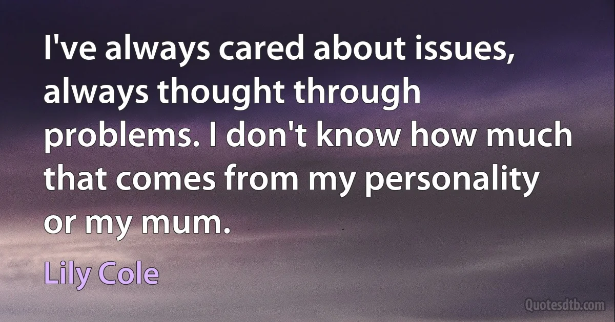 I've always cared about issues, always thought through problems. I don't know how much that comes from my personality or my mum. (Lily Cole)