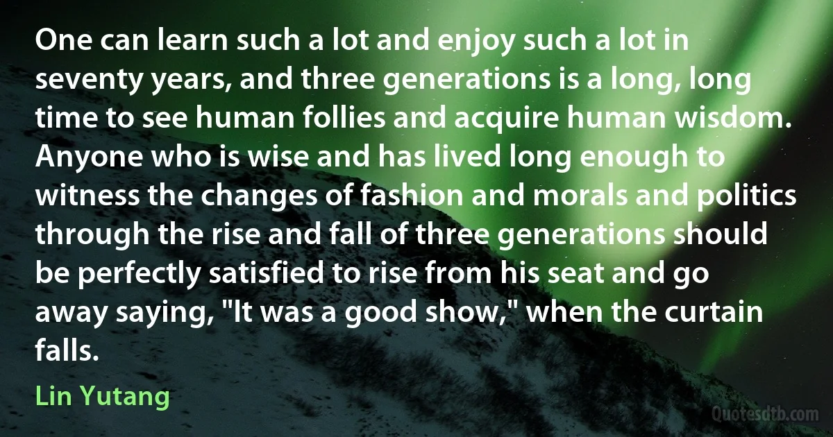 One can learn such a lot and enjoy such a lot in seventy years, and three generations is a long, long time to see human follies and acquire human wisdom. Anyone who is wise and has lived long enough to witness the changes of fashion and morals and politics through the rise and fall of three generations should be perfectly satisfied to rise from his seat and go away saying, "It was a good show," when the curtain falls. (Lin Yutang)