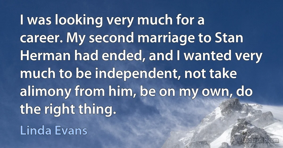 I was looking very much for a career. My second marriage to Stan Herman had ended, and I wanted very much to be independent, not take alimony from him, be on my own, do the right thing. (Linda Evans)