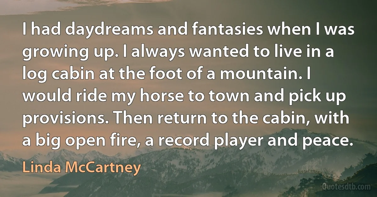 I had daydreams and fantasies when I was growing up. I always wanted to live in a log cabin at the foot of a mountain. I would ride my horse to town and pick up provisions. Then return to the cabin, with a big open fire, a record player and peace. (Linda McCartney)