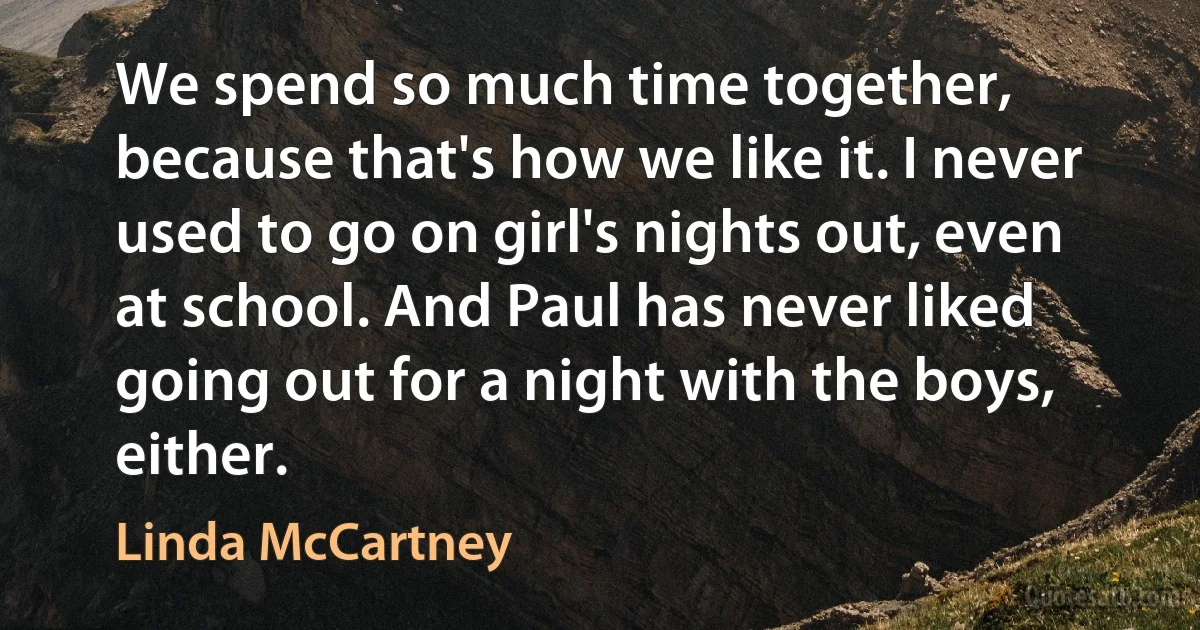 We spend so much time together, because that's how we like it. I never used to go on girl's nights out, even at school. And Paul has never liked going out for a night with the boys, either. (Linda McCartney)