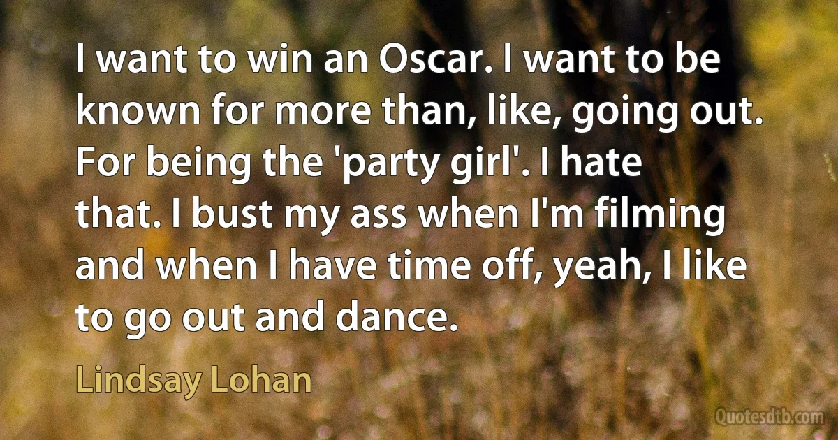 I want to win an Oscar. I want to be known for more than, like, going out. For being the 'party girl'. I hate that. I bust my ass when I'm filming and when I have time off, yeah, I like to go out and dance. (Lindsay Lohan)