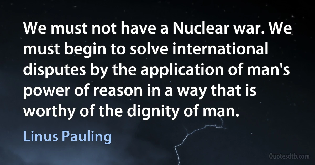 We must not have a Nuclear war. We must begin to solve international disputes by the application of man's power of reason in a way that is worthy of the dignity of man. (Linus Pauling)