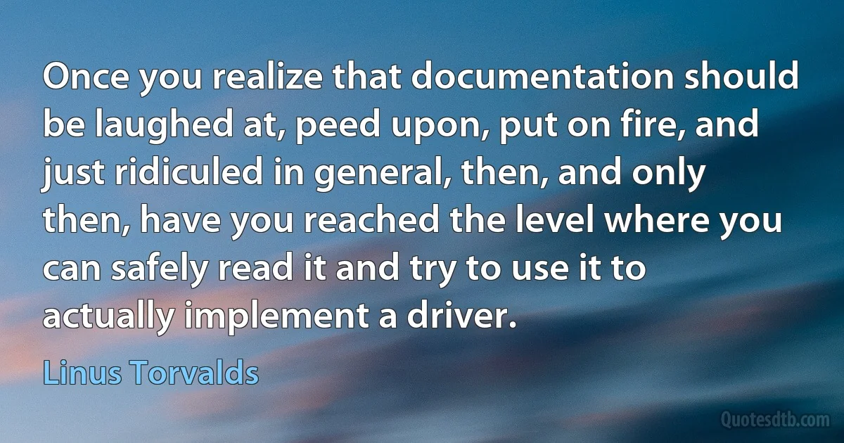 Once you realize that documentation should be laughed at, peed upon, put on fire, and just ridiculed in general, then, and only then, have you reached the level where you can safely read it and try to use it to actually implement a driver. (Linus Torvalds)