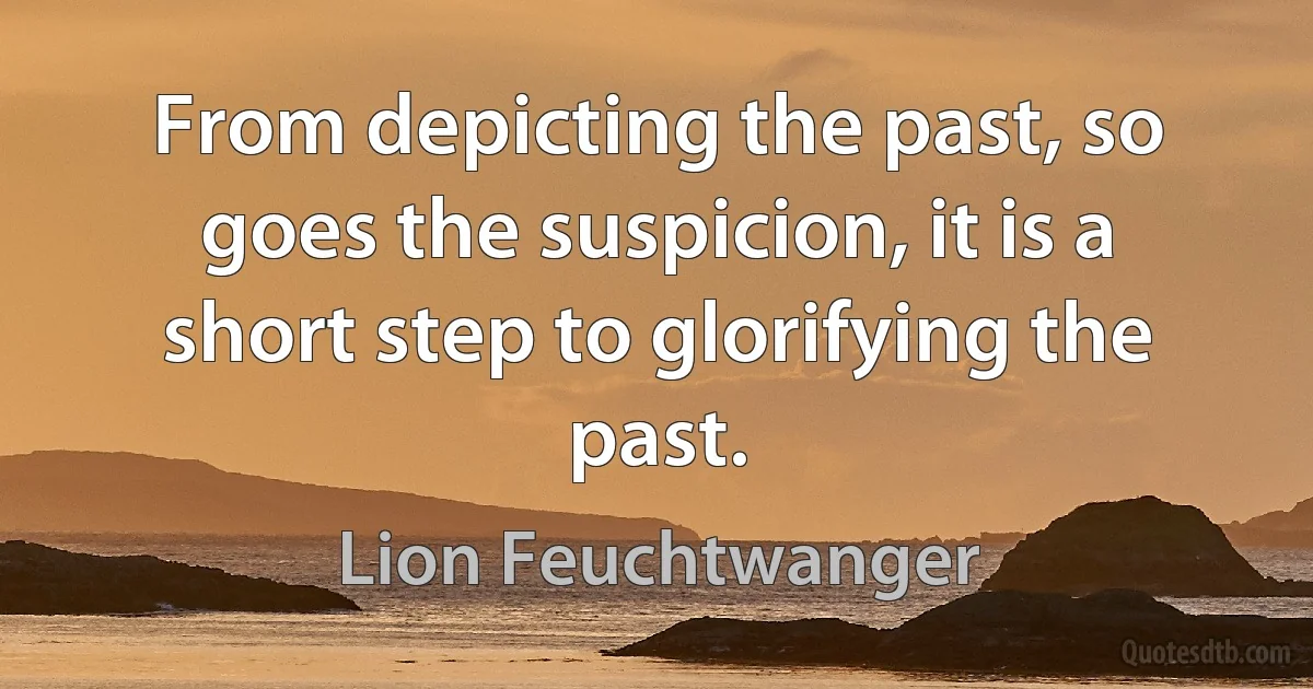 From depicting the past, so goes the suspicion, it is a short step to glorifying the past. (Lion Feuchtwanger)