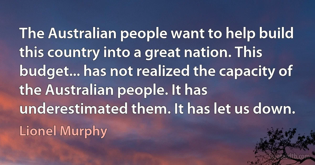 The Australian people want to help build this country into a great nation. This budget... has not realized the capacity of the Australian people. It has underestimated them. It has let us down. (Lionel Murphy)