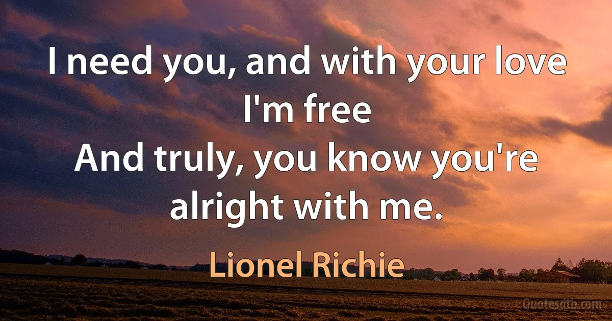 I need you, and with your love I'm free
And truly, you know you're alright with me. (Lionel Richie)