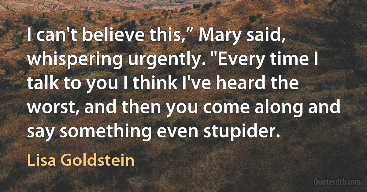 I can't believe this,” Mary said, whispering urgently. "Every time I talk to you I think I've heard the worst, and then you come along and say something even stupider. (Lisa Goldstein)