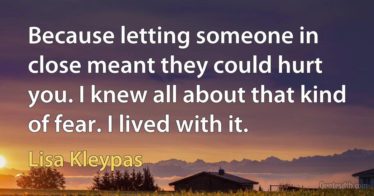 Because letting someone in close meant they could hurt you. I knew all about that kind of fear. I lived with it. (Lisa Kleypas)