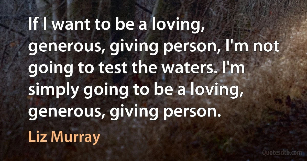 If I want to be a loving, generous, giving person, I'm not going to test the waters. I'm simply going to be a loving, generous, giving person. (Liz Murray)