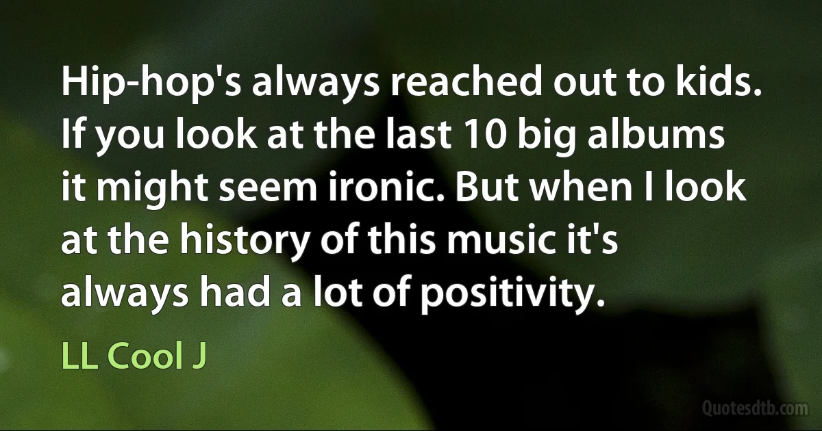 Hip-hop's always reached out to kids. If you look at the last 10 big albums it might seem ironic. But when I look at the history of this music it's always had a lot of positivity. (LL Cool J)