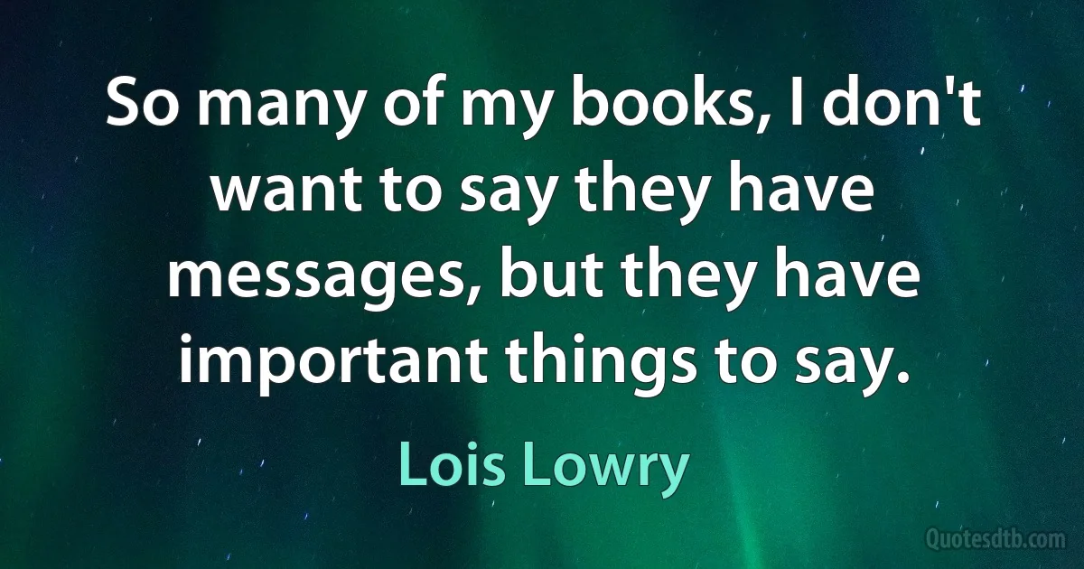 So many of my books, I don't want to say they have messages, but they have important things to say. (Lois Lowry)