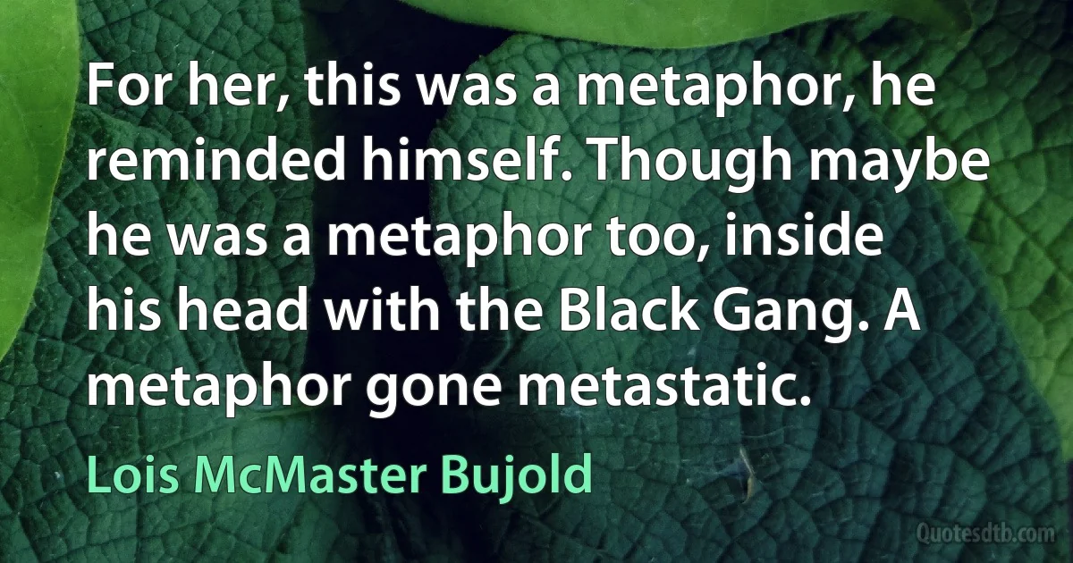 For her, this was a metaphor, he reminded himself. Though maybe he was a metaphor too, inside his head with the Black Gang. A metaphor gone metastatic. (Lois McMaster Bujold)