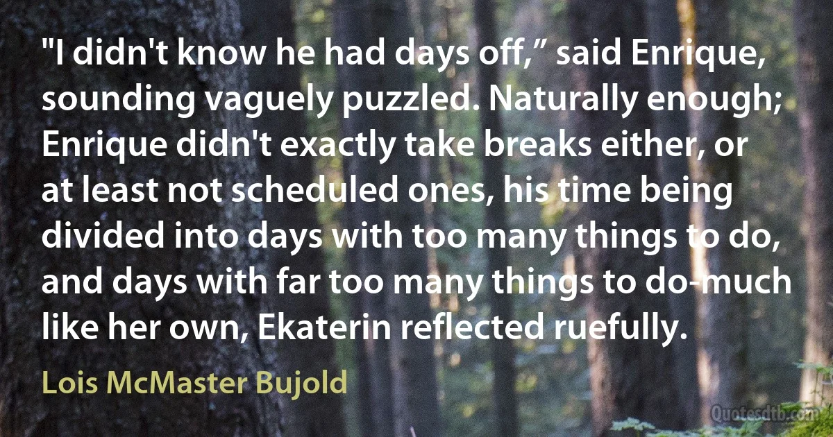 "I didn't know he had days off,” said Enrique, sounding vaguely puzzled. Naturally enough; Enrique didn't exactly take breaks either, or at least not scheduled ones, his time being divided into days with too many things to do, and days with far too many things to do-much like her own, Ekaterin reflected ruefully. (Lois McMaster Bujold)