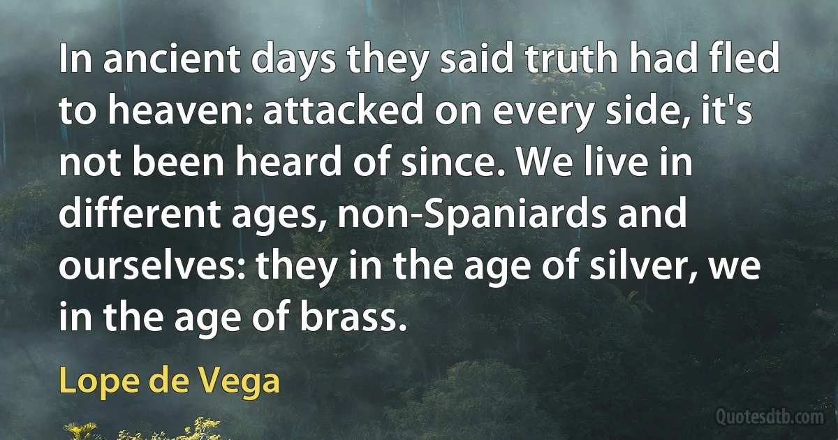 In ancient days they said truth had fled to heaven: attacked on every side, it's not been heard of since. We live in different ages, non-Spaniards and ourselves: they in the age of silver, we in the age of brass. (Lope de Vega)