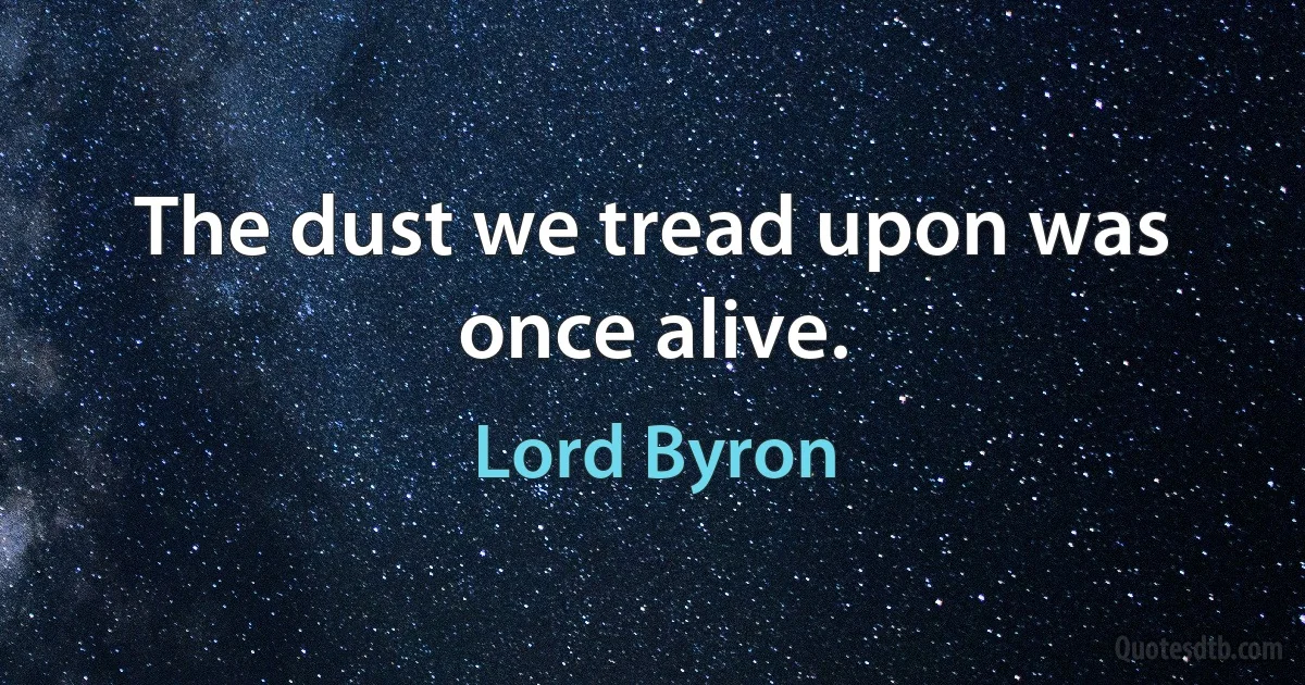 The dust we tread upon was once alive. (Lord Byron)