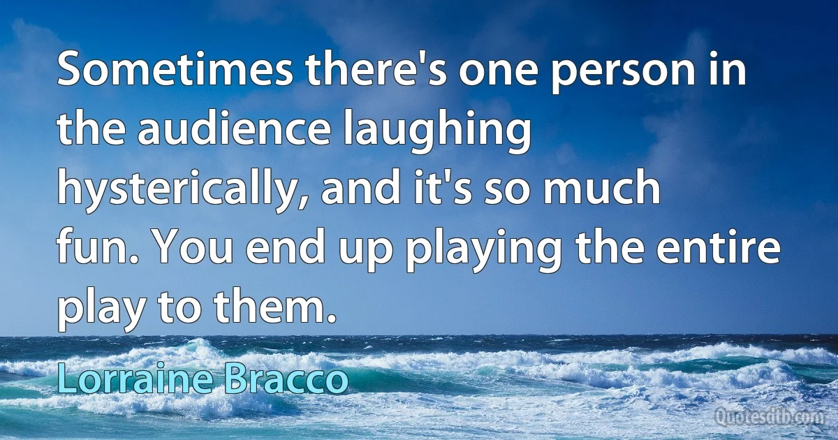 Sometimes there's one person in the audience laughing hysterically, and it's so much fun. You end up playing the entire play to them. (Lorraine Bracco)