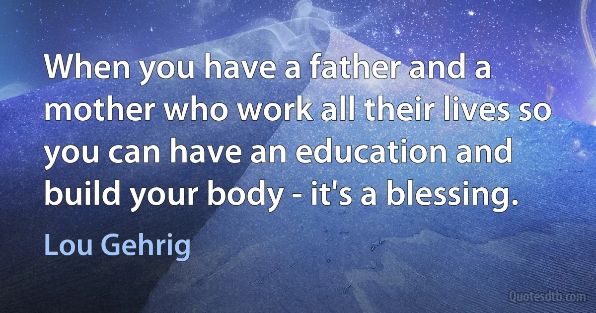 When you have a father and a mother who work all their lives so you can have an education and build your body - it's a blessing. (Lou Gehrig)