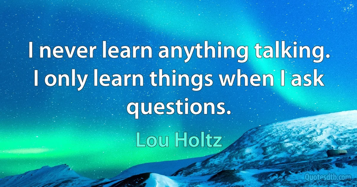 I never learn anything talking. I only learn things when I ask questions. (Lou Holtz)