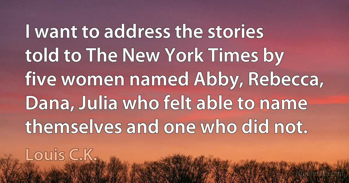 I want to address the stories told to The New York Times by five women named Abby, Rebecca, Dana, Julia who felt able to name themselves and one who did not. (Louis C.K.)